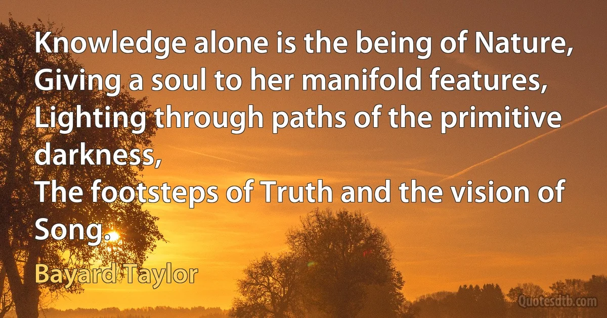 Knowledge alone is the being of Nature,
Giving a soul to her manifold features,
Lighting through paths of the primitive darkness,
The footsteps of Truth and the vision of Song. (Bayard Taylor)