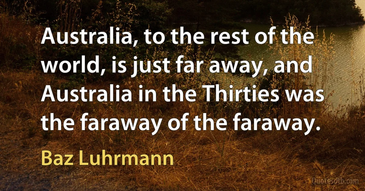 Australia, to the rest of the world, is just far away, and Australia in the Thirties was the faraway of the faraway. (Baz Luhrmann)