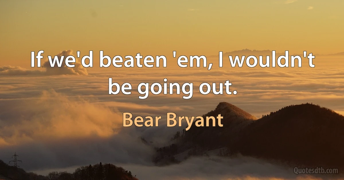 If we'd beaten 'em, I wouldn't be going out. (Bear Bryant)