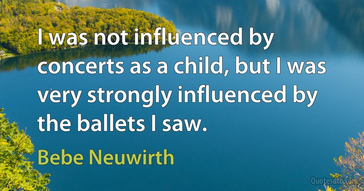 I was not influenced by concerts as a child, but I was very strongly influenced by the ballets I saw. (Bebe Neuwirth)