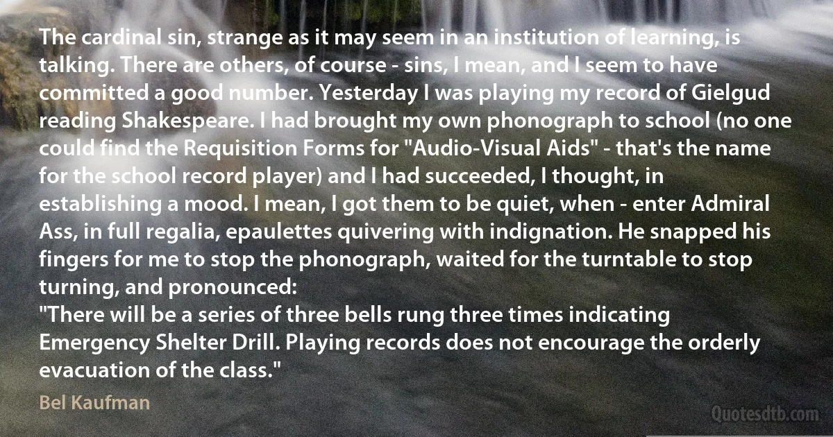 The cardinal sin, strange as it may seem in an institution of learning, is talking. There are others, of course - sins, I mean, and I seem to have committed a good number. Yesterday I was playing my record of Gielgud reading Shakespeare. I had brought my own phonograph to school (no one could find the Requisition Forms for "Audio-Visual Aids" - that's the name for the school record player) and I had succeeded, I thought, in establishing a mood. I mean, I got them to be quiet, when - enter Admiral Ass, in full regalia, epaulettes quivering with indignation. He snapped his fingers for me to stop the phonograph, waited for the turntable to stop turning, and pronounced:
"There will be a series of three bells rung three times indicating Emergency Shelter Drill. Playing records does not encourage the orderly evacuation of the class." (Bel Kaufman)