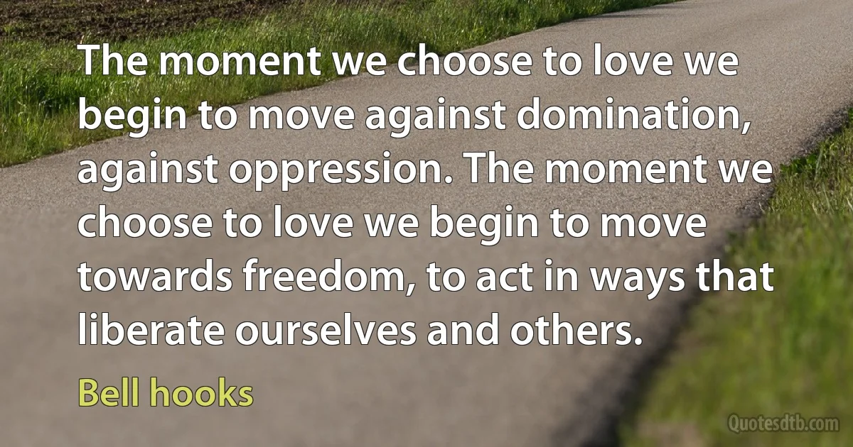 The moment we choose to love we begin to move against domination, against oppression. The moment we choose to love we begin to move towards freedom, to act in ways that liberate ourselves and others. (Bell hooks)