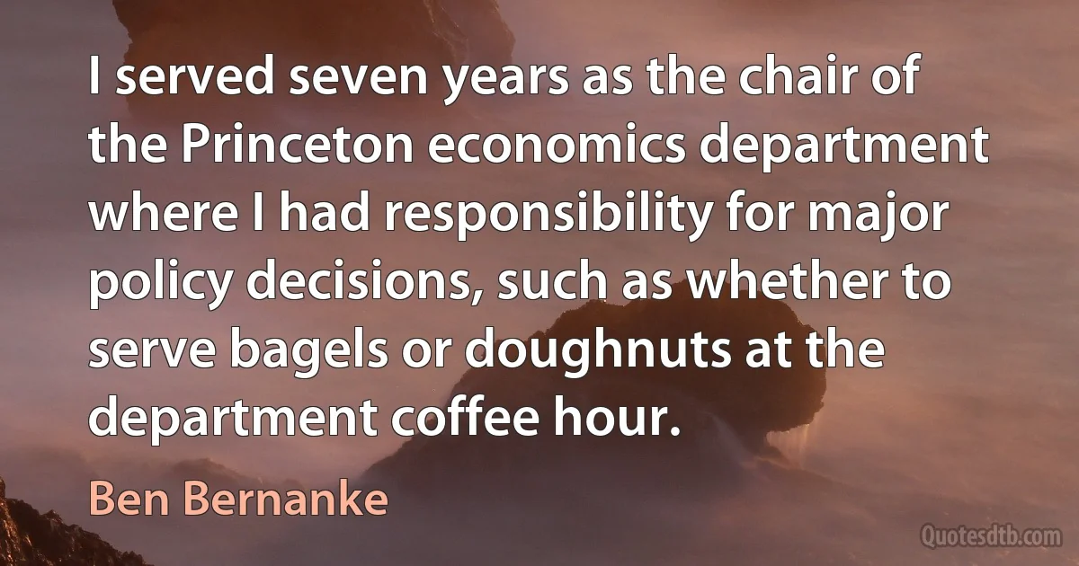 I served seven years as the chair of the Princeton economics department where I had responsibility for major policy decisions, such as whether to serve bagels or doughnuts at the department coffee hour. (Ben Bernanke)