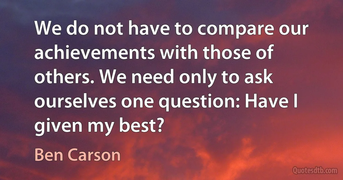 We do not have to compare our achievements with those of others. We need only to ask ourselves one question: Have I given my best? (Ben Carson)