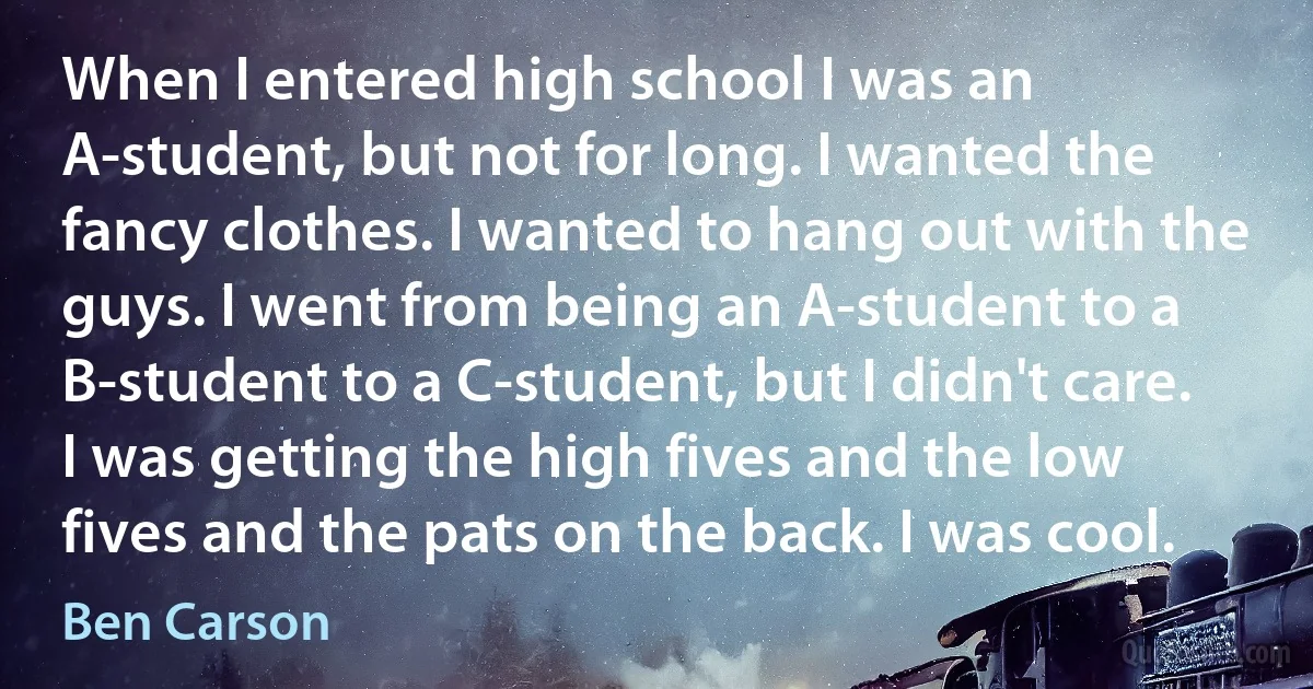 When I entered high school I was an A-student, but not for long. I wanted the fancy clothes. I wanted to hang out with the guys. I went from being an A-student to a B-student to a C-student, but I didn't care. I was getting the high fives and the low fives and the pats on the back. I was cool. (Ben Carson)