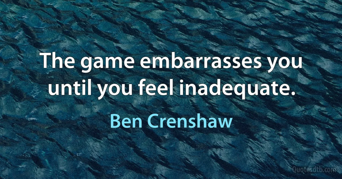 The game embarrasses you until you feel inadequate. (Ben Crenshaw)