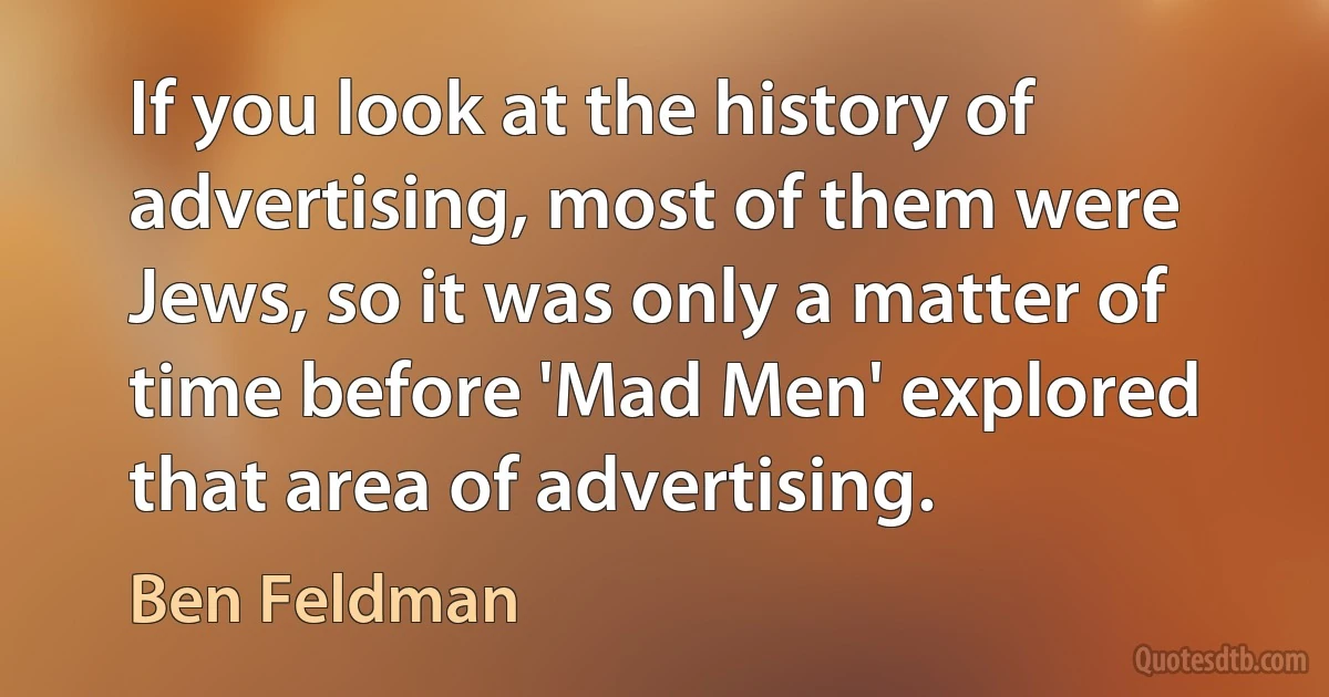 If you look at the history of advertising, most of them were Jews, so it was only a matter of time before 'Mad Men' explored that area of advertising. (Ben Feldman)