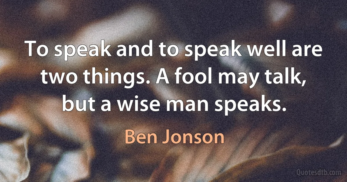 To speak and to speak well are two things. A fool may talk, but a wise man speaks. (Ben Jonson)