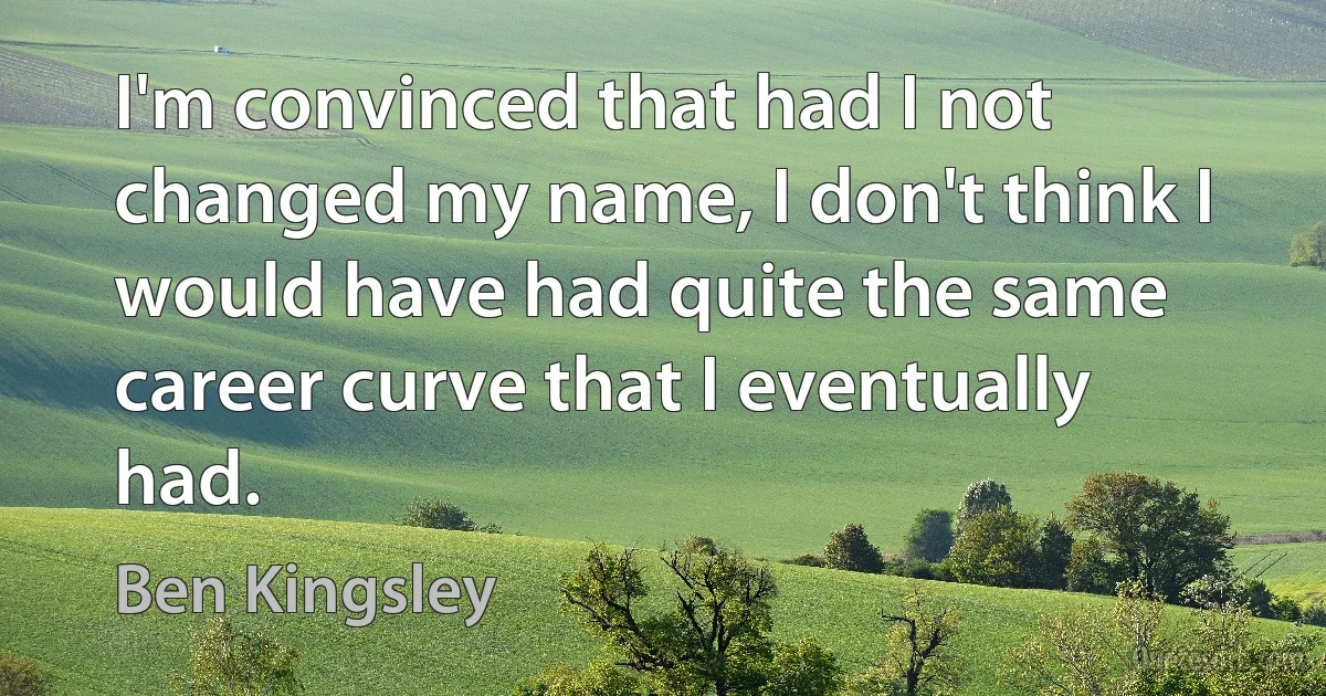 I'm convinced that had I not changed my name, I don't think I would have had quite the same career curve that I eventually had. (Ben Kingsley)