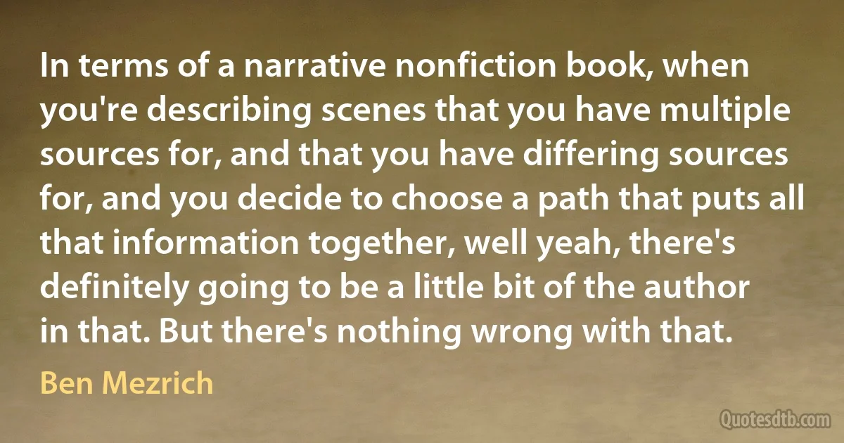 In terms of a narrative nonfiction book, when you're describing scenes that you have multiple sources for, and that you have differing sources for, and you decide to choose a path that puts all that information together, well yeah, there's definitely going to be a little bit of the author in that. But there's nothing wrong with that. (Ben Mezrich)