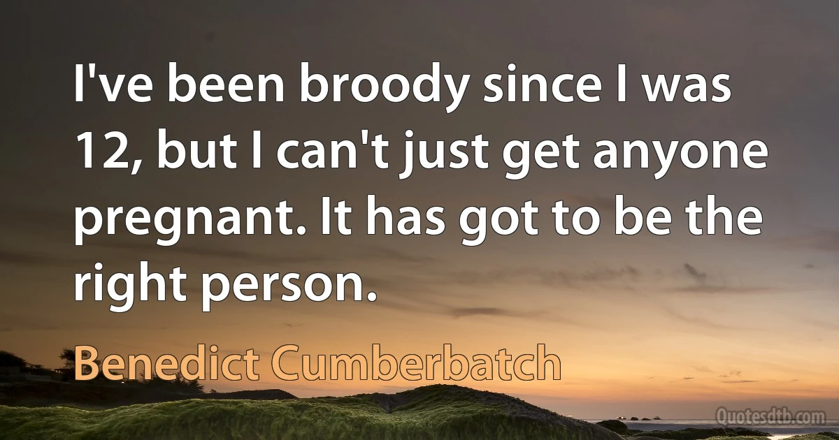 I've been broody since I was 12, but I can't just get anyone pregnant. It has got to be the right person. (Benedict Cumberbatch)