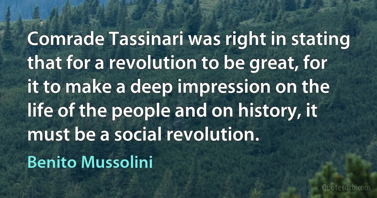 Comrade Tassinari was right in stating that for a revolution to be great, for it to make a deep impression on the life of the people and on history, it must be a social revolution. (Benito Mussolini)