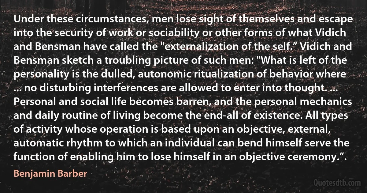 Under these circumstances, men lose sight of themselves and escape into the security of work or sociability or other forms of what Vidich and Bensman have called the "externalization of the self.” Vidich and Bensman sketch a troubling picture of such men: "What is left of the personality is the dulled, autonomic ritualization of behavior where ... no disturbing interferences are allowed to enter into thought. ... Personal and social life becomes barren, and the personal mechanics and daily routine of living become the end-all of existence. All types of activity whose operation is based upon an objective, external, automatic rhythm to which an individual can bend himself serve the function of enabling him to lose himself in an objective ceremony.”. (Benjamin Barber)