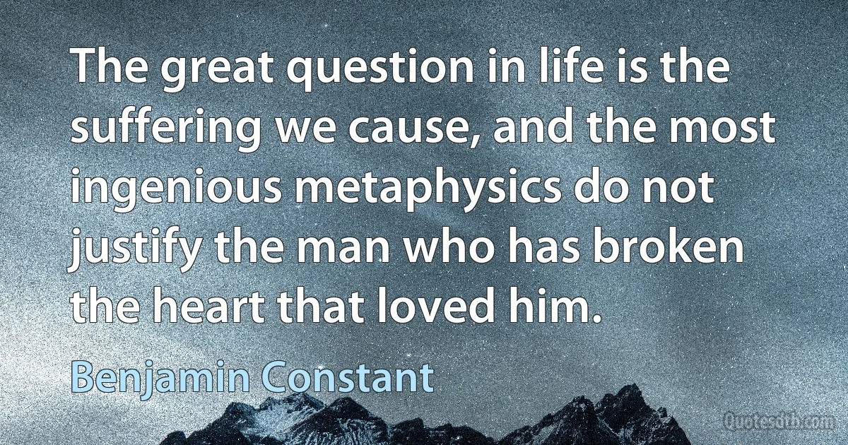 The great question in life is the suffering we cause, and the most ingenious metaphysics do not justify the man who has broken the heart that loved him. (Benjamin Constant)