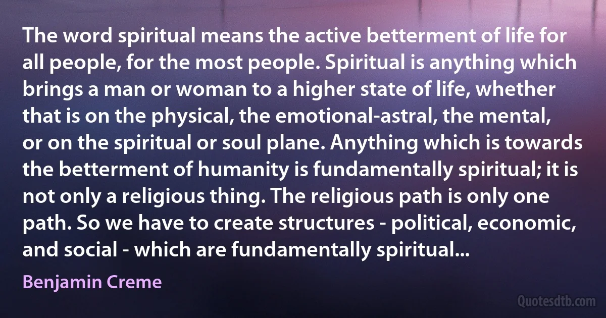 The word spiritual means the active betterment of life for all people, for the most people. Spiritual is anything which brings a man or woman to a higher state of life, whether that is on the physical, the emotional-astral, the mental, or on the spiritual or soul plane. Anything which is towards the betterment of humanity is fundamentally spiritual; it is not only a religious thing. The religious path is only one path. So we have to create structures - political, economic, and social - which are fundamentally spiritual... (Benjamin Creme)