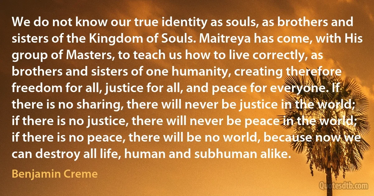 We do not know our true identity as souls, as brothers and sisters of the Kingdom of Souls. Maitreya has come, with His group of Masters, to teach us how to live correctly, as brothers and sisters of one humanity, creating therefore freedom for all, justice for all, and peace for everyone. If there is no sharing, there will never be justice in the world; if there is no justice, there will never be peace in the world; if there is no peace, there will be no world, because now we can destroy all life, human and subhuman alike. (Benjamin Creme)