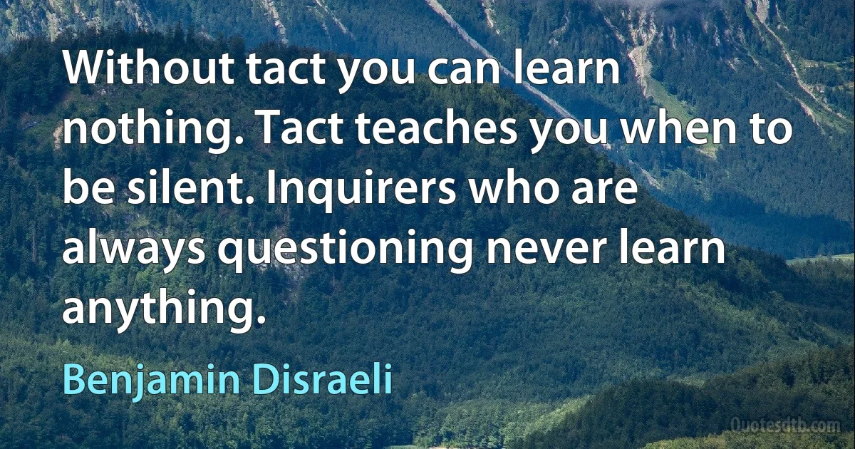 Without tact you can learn nothing. Tact teaches you when to be silent. Inquirers who are always questioning never learn anything. (Benjamin Disraeli)