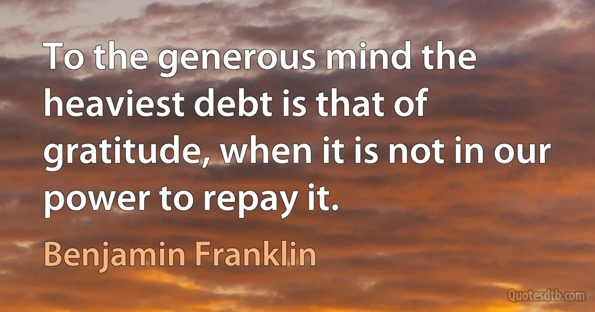 To the generous mind the heaviest debt is that of gratitude, when it is not in our power to repay it. (Benjamin Franklin)