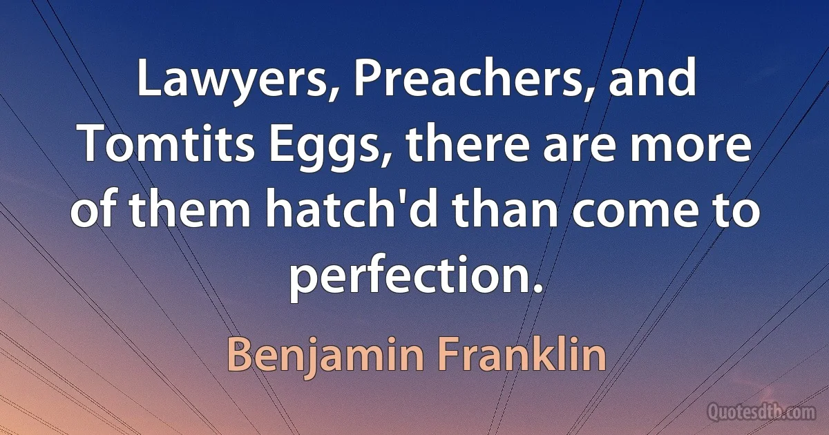 Lawyers, Preachers, and Tomtits Eggs, there are more of them hatch'd than come to perfection. (Benjamin Franklin)