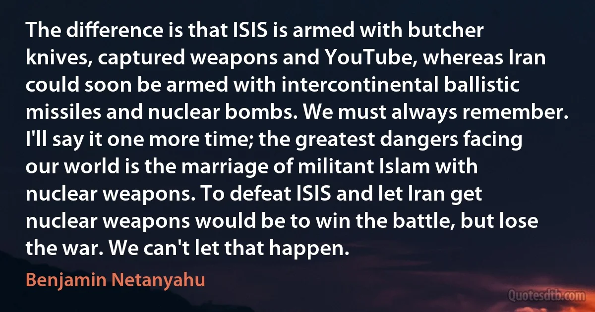 The difference is that ISIS is armed with butcher knives, captured weapons and YouTube, whereas Iran could soon be armed with intercontinental ballistic missiles and nuclear bombs. We must always remember. I'll say it one more time; the greatest dangers facing our world is the marriage of militant Islam with nuclear weapons. To defeat ISIS and let Iran get nuclear weapons would be to win the battle, but lose the war. We can't let that happen. (Benjamin Netanyahu)