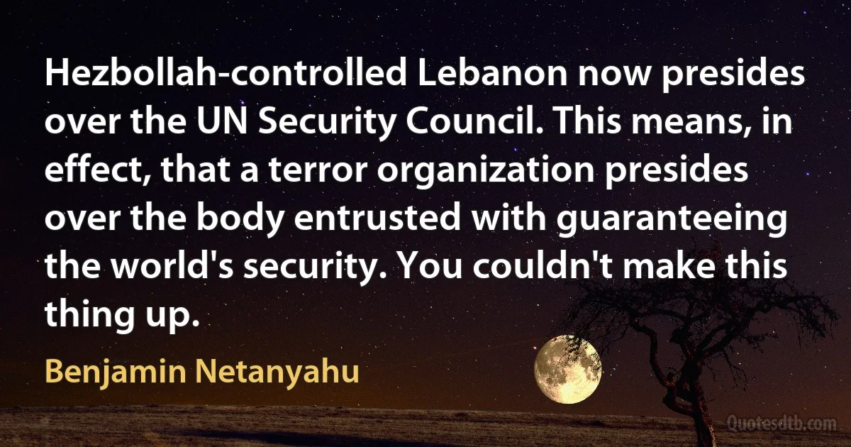 Hezbollah-controlled Lebanon now presides over the UN Security Council. This means, in effect, that a terror organization presides over the body entrusted with guaranteeing the world's security. You couldn't make this thing up. (Benjamin Netanyahu)