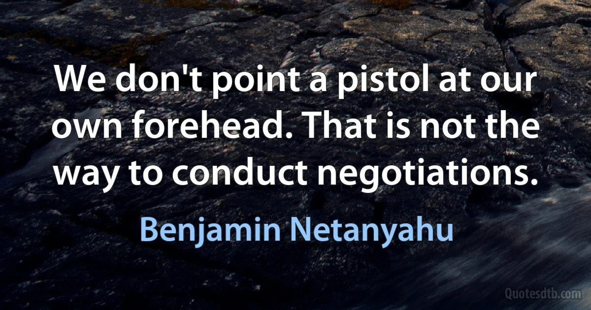 We don't point a pistol at our own forehead. That is not the way to conduct negotiations. (Benjamin Netanyahu)