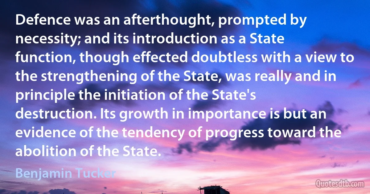 Defence was an afterthought, prompted by necessity; and its introduction as a State function, though effected doubtless with a view to the strengthening of the State, was really and in principle the initiation of the State's destruction. Its growth in importance is but an evidence of the tendency of progress toward the abolition of the State. (Benjamin Tucker)