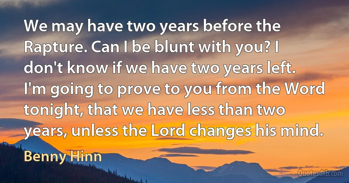 We may have two years before the Rapture. Can I be blunt with you? I don't know if we have two years left. I'm going to prove to you from the Word tonight, that we have less than two years, unless the Lord changes his mind. (Benny Hinn)