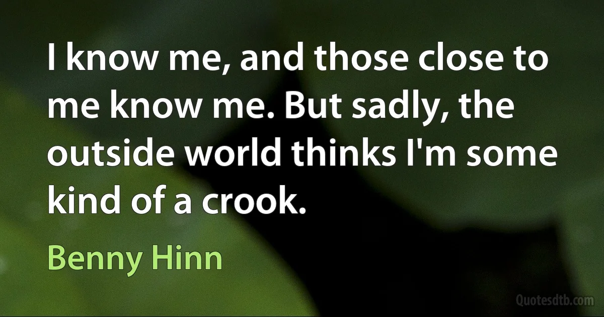 I know me, and those close to me know me. But sadly, the outside world thinks I'm some kind of a crook. (Benny Hinn)