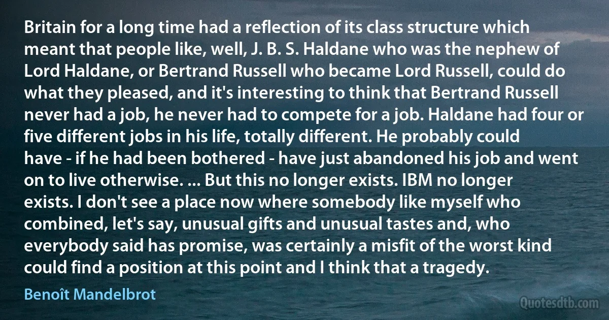 Britain for a long time had a reflection of its class structure which meant that people like, well, J. B. S. Haldane who was the nephew of Lord Haldane, or Bertrand Russell who became Lord Russell, could do what they pleased, and it's interesting to think that Bertrand Russell never had a job, he never had to compete for a job. Haldane had four or five different jobs in his life, totally different. He probably could have - if he had been bothered - have just abandoned his job and went on to live otherwise. ... But this no longer exists. IBM no longer exists. I don't see a place now where somebody like myself who combined, let's say, unusual gifts and unusual tastes and, who everybody said has promise, was certainly a misfit of the worst kind could find a position at this point and I think that a tragedy. (Benoît Mandelbrot)