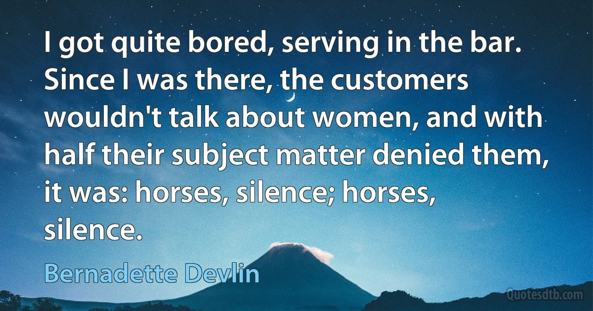 I got quite bored, serving in the bar. Since I was there, the customers wouldn't talk about women, and with half their subject matter denied them, it was: horses, silence; horses, silence. (Bernadette Devlin)