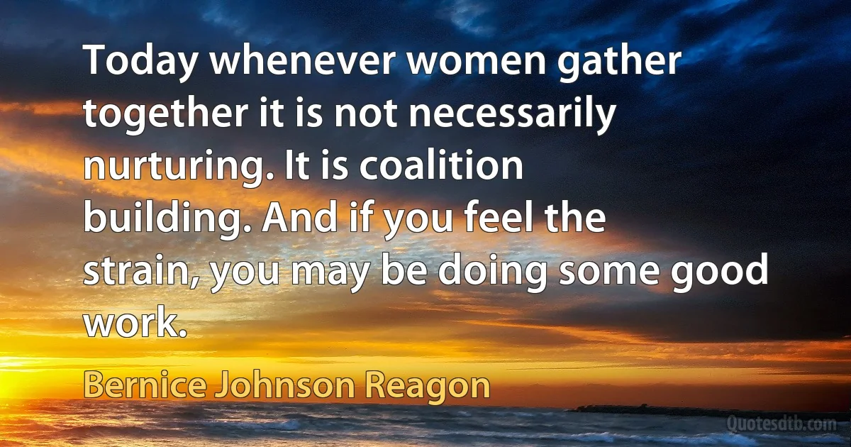 Today whenever women gather together it is not necessarily nurturing. It is coalition building. And if you feel the strain, you may be doing some good work. (Bernice Johnson Reagon)