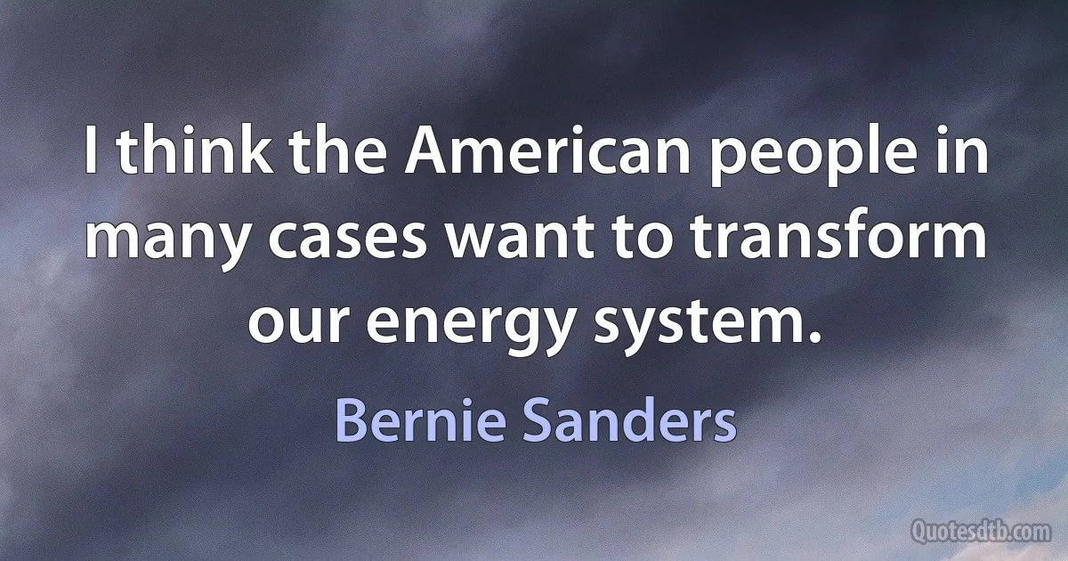 I think the American people in many cases want to transform our energy system. (Bernie Sanders)