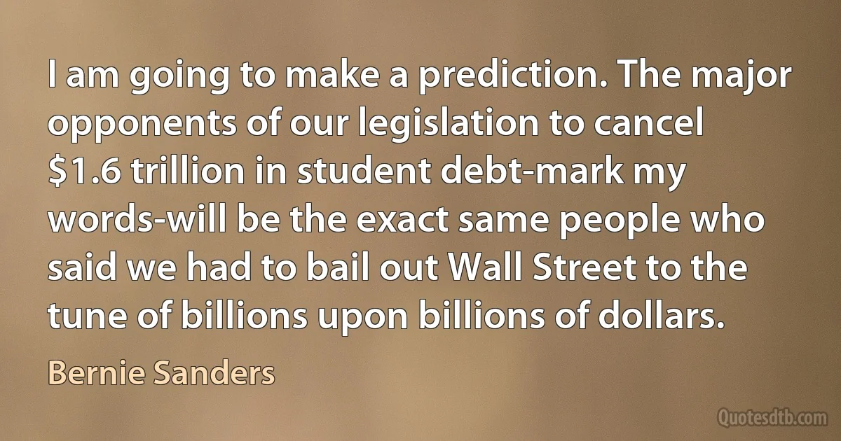 I am going to make a prediction. The major opponents of our legislation to cancel $1.6 trillion in student debt-mark my words-will be the exact same people who said we had to bail out Wall Street to the tune of billions upon billions of dollars. (Bernie Sanders)