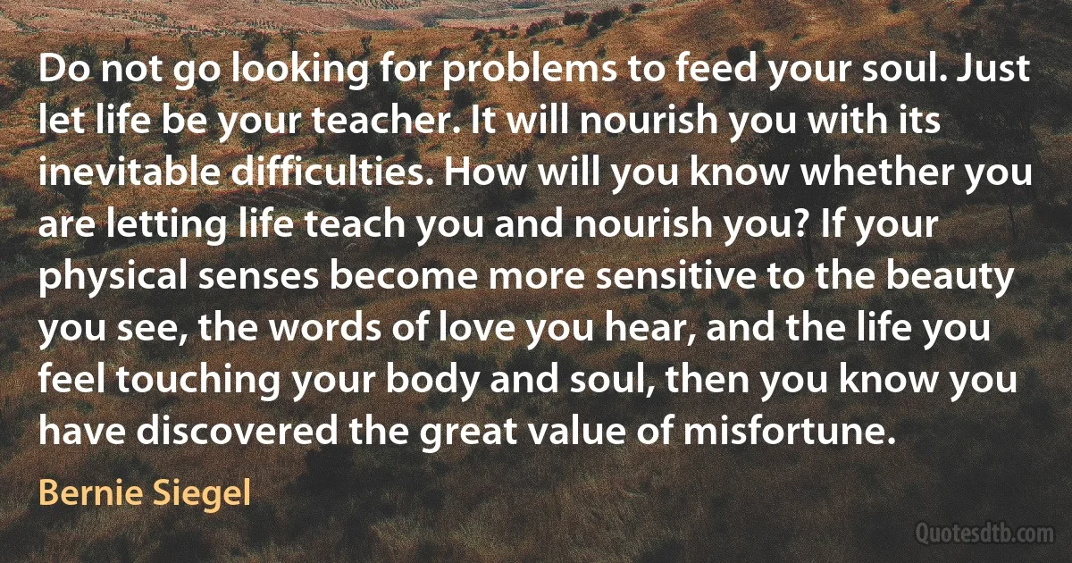 Do not go looking for problems to feed your soul. Just let life be your teacher. It will nourish you with its inevitable difficulties. How will you know whether you are letting life teach you and nourish you? If your physical senses become more sensitive to the beauty you see, the words of love you hear, and the life you feel touching your body and soul, then you know you have discovered the great value of misfortune. (Bernie Siegel)