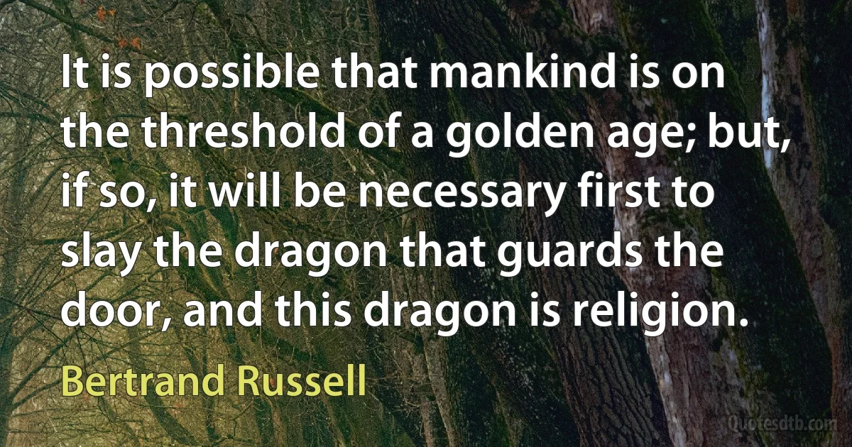 It is possible that mankind is on the threshold of a golden age; but, if so, it will be necessary first to slay the dragon that guards the door, and this dragon is religion. (Bertrand Russell)