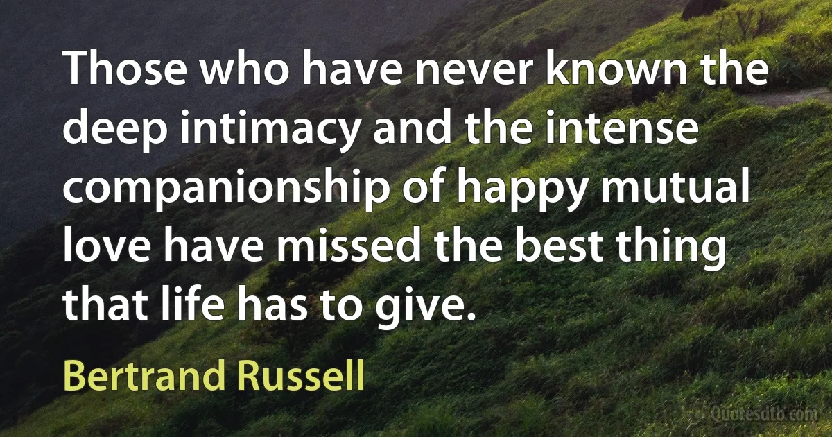 Those who have never known the deep intimacy and the intense companionship of happy mutual love have missed the best thing that life has to give. (Bertrand Russell)