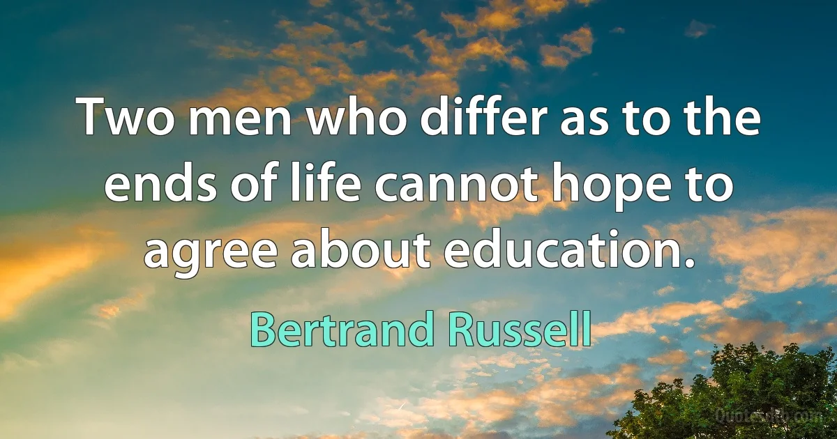 Two men who differ as to the ends of life cannot hope to agree about education. (Bertrand Russell)