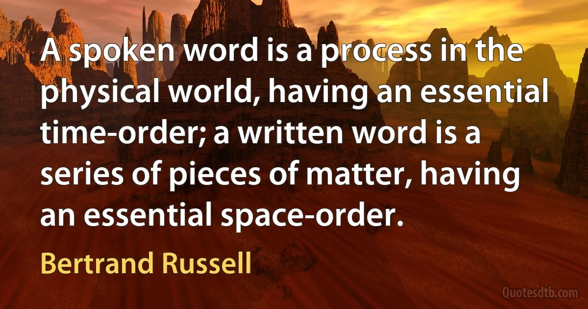 A spoken word is a process in the physical world, having an essential time-order; a written word is a series of pieces of matter, having an essential space-order. (Bertrand Russell)