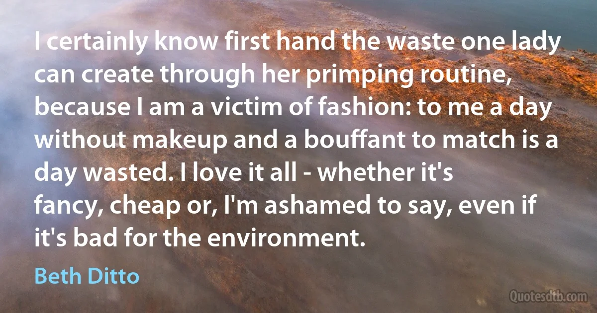 I certainly know first hand the waste one lady can create through her primping routine, because I am a victim of fashion: to me a day without makeup and a bouffant to match is a day wasted. I love it all - whether it's fancy, cheap or, I'm ashamed to say, even if it's bad for the environment. (Beth Ditto)