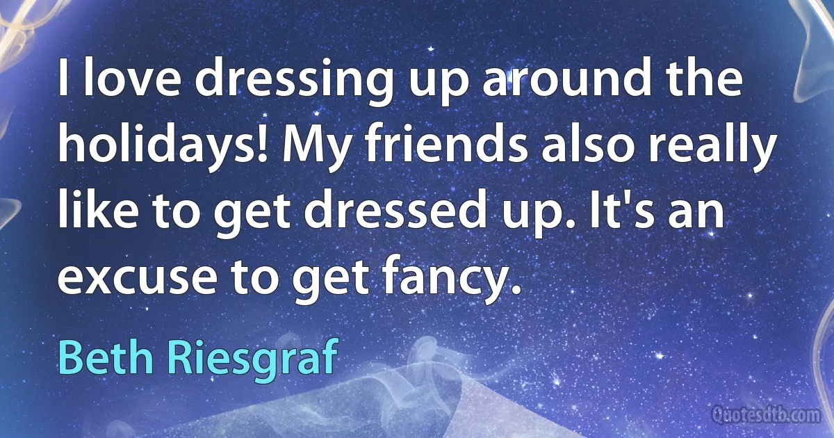 I love dressing up around the holidays! My friends also really like to get dressed up. It's an excuse to get fancy. (Beth Riesgraf)