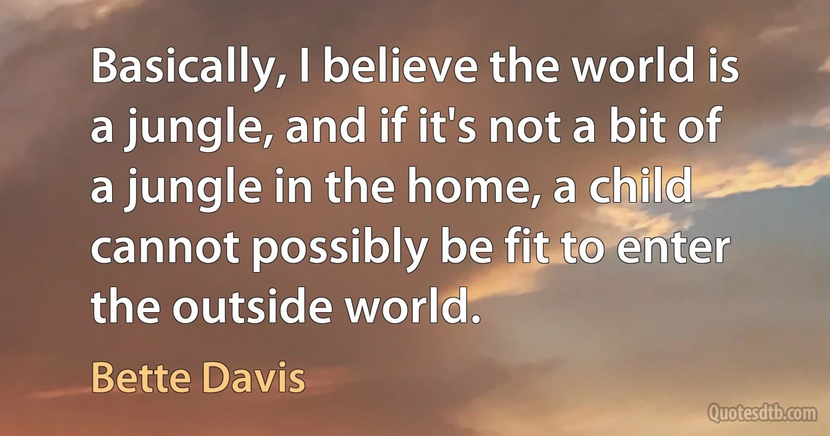 Basically, I believe the world is a jungle, and if it's not a bit of a jungle in the home, a child cannot possibly be fit to enter the outside world. (Bette Davis)