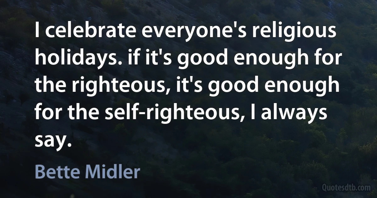 I celebrate everyone's religious holidays. if it's good enough for the righteous, it's good enough for the self-righteous, I always say. (Bette Midler)