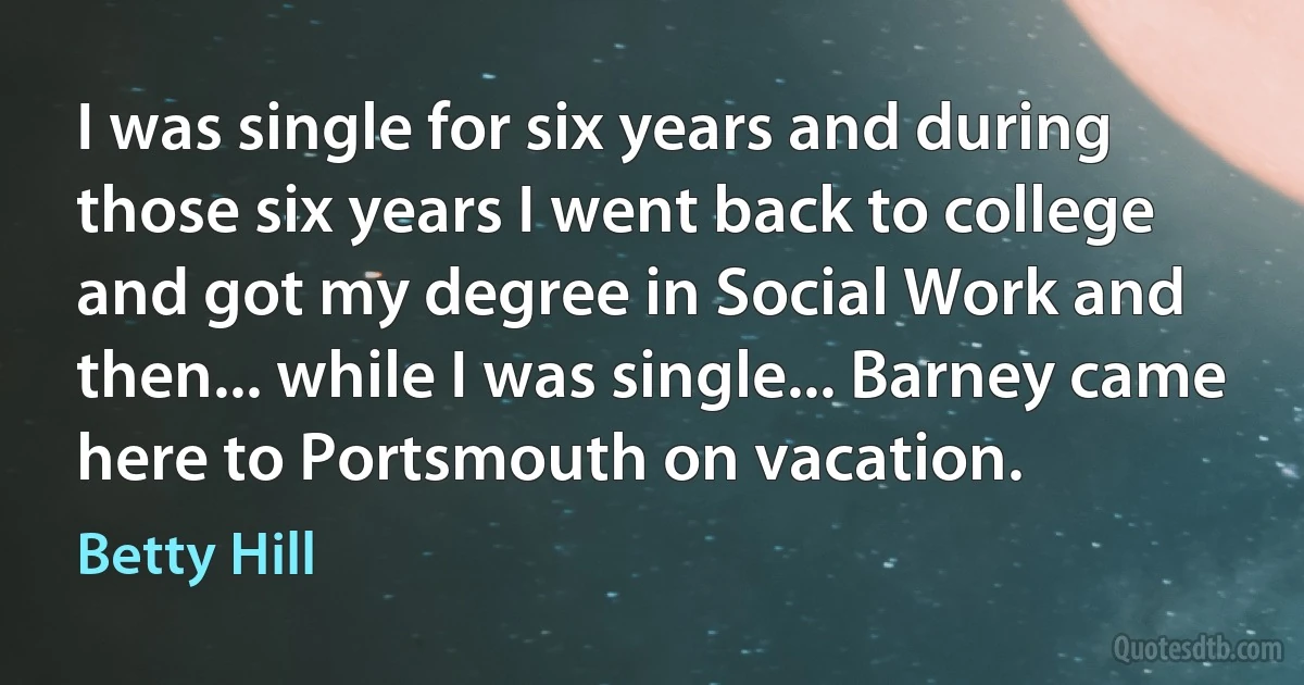 I was single for six years and during those six years I went back to college and got my degree in Social Work and then... while I was single... Barney came here to Portsmouth on vacation. (Betty Hill)