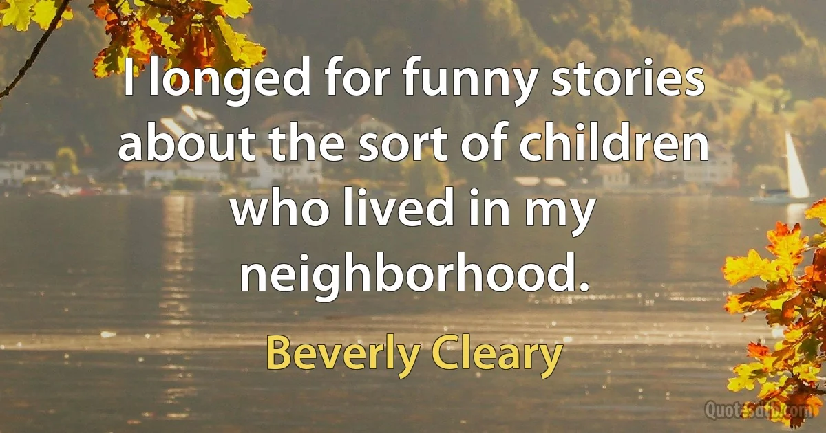 I longed for funny stories about the sort of children who lived in my neighborhood. (Beverly Cleary)