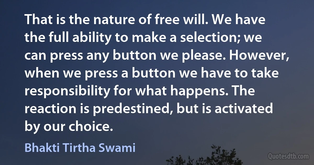 That is the nature of free will. We have the full ability to make a selection; we can press any button we please. However, when we press a button we have to take responsibility for what happens. The reaction is predestined, but is activated by our choice. (Bhakti Tirtha Swami)