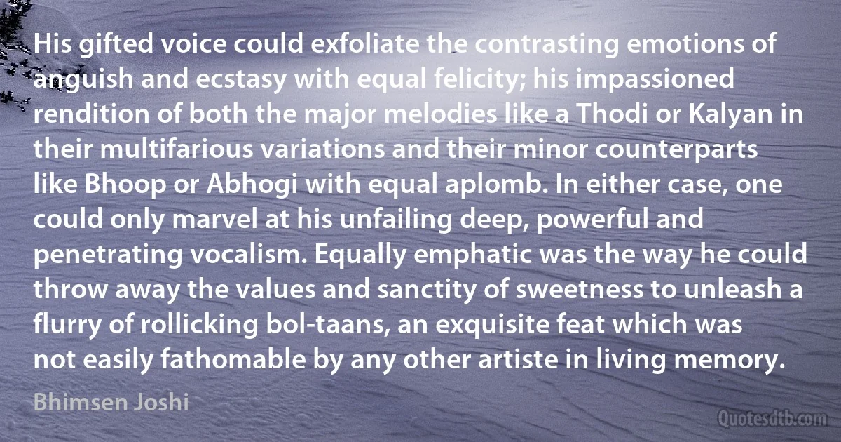 His gifted voice could exfoliate the contrasting emotions of anguish and ecstasy with equal felicity; his impassioned rendition of both the major melodies like a Thodi or Kalyan in their multifarious variations and their minor counterparts like Bhoop or Abhogi with equal aplomb. In either case, one could only marvel at his unfailing deep, powerful and penetrating vocalism. Equally emphatic was the way he could throw away the values and sanctity of sweetness to unleash a flurry of rollicking bol-taans, an exquisite feat which was not easily fathomable by any other artiste in living memory. (Bhimsen Joshi)