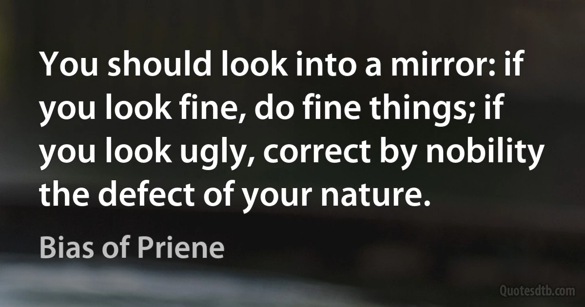 You should look into a mirror: if you look fine, do fine things; if you look ugly, correct by nobility the defect of your nature. (Bias of Priene)