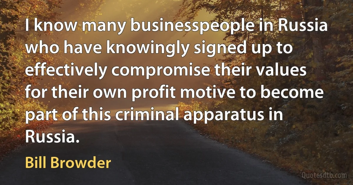 I know many businesspeople in Russia who have knowingly signed up to effectively compromise their values for their own profit motive to become part of this criminal apparatus in Russia. (Bill Browder)