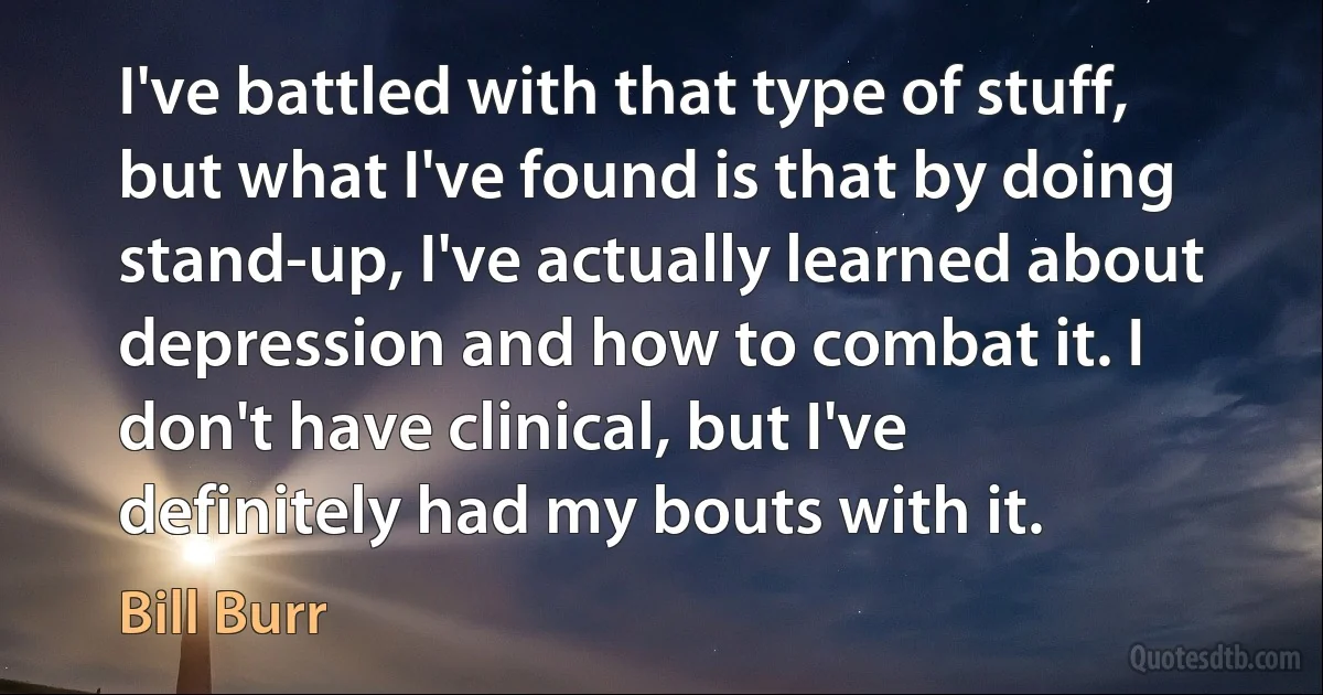 I've battled with that type of stuff, but what I've found is that by doing stand-up, I've actually learned about depression and how to combat it. I don't have clinical, but I've definitely had my bouts with it. (Bill Burr)